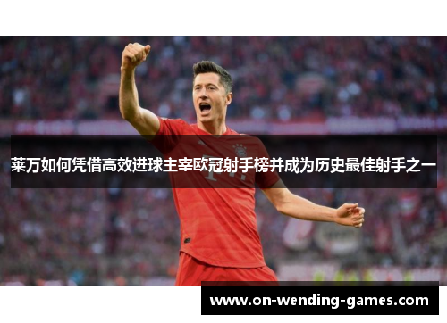 莱万如何凭借高效进球主宰欧冠射手榜并成为历史最佳射手之一