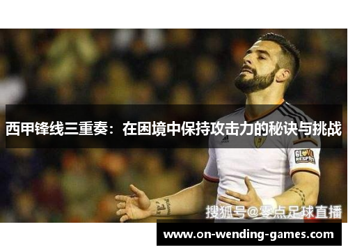 西甲锋线三重奏：在困境中保持攻击力的秘诀与挑战