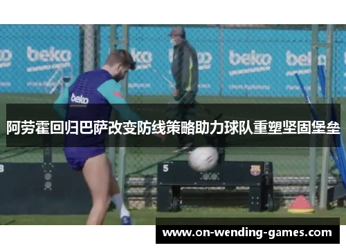 阿劳霍回归巴萨改变防线策略助力球队重塑坚固堡垒