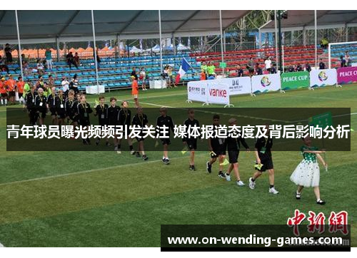 青年球员曝光频频引发关注 媒体报道态度及背后影响分析
