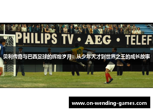 贝利传奇与巴西足球的辉煌岁月：从少年天才到世界之王的成长故事
