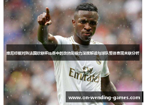 维尼修斯对阵法国欧联杯比赛中的攻防影响力深度解读与球队整体表现关联分析