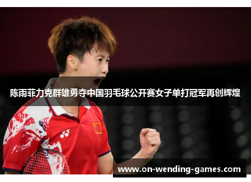 陈雨菲力克群雄勇夺中国羽毛球公开赛女子单打冠军再创辉煌