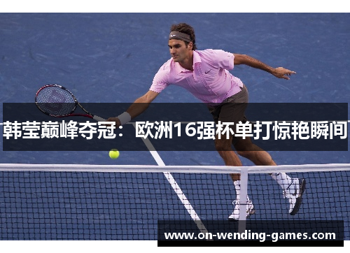 韩莹巅峰夺冠：欧洲16强杯单打惊艳瞬间